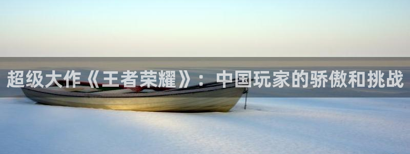 极悦娱乐平台登陆：超级大作《王者荣耀》：中国玩家的骄傲和挑战